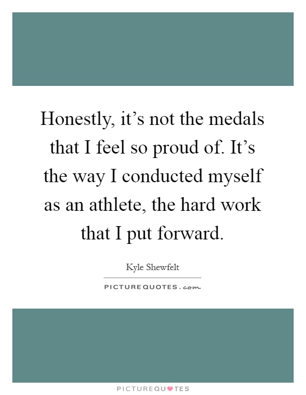 Honestly, it's not the medals that I feel so proud of. It's the way I conducted myself as an athlete, the hard work that I put forward Picture Quote #1