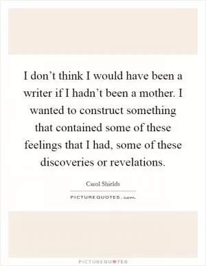 I don’t think I would have been a writer if I hadn’t been a mother. I wanted to construct something that contained some of these feelings that I had, some of these discoveries or revelations Picture Quote #1