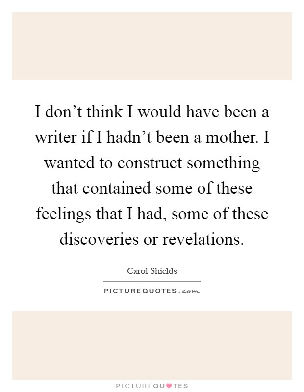 I don't think I would have been a writer if I hadn't been a mother. I wanted to construct something that contained some of these feelings that I had, some of these discoveries or revelations Picture Quote #1