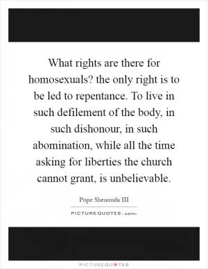 What rights are there for homosexuals? the only right is to be led to repentance. To live in such defilement of the body, in such dishonour, in such abomination, while all the time asking for liberties the church cannot grant, is unbelievable Picture Quote #1