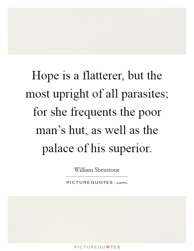 Hope is a flatterer, but the most upright of all parasites; for she frequents the poor man's hut, as well as the palace of his superior Picture Quote #1