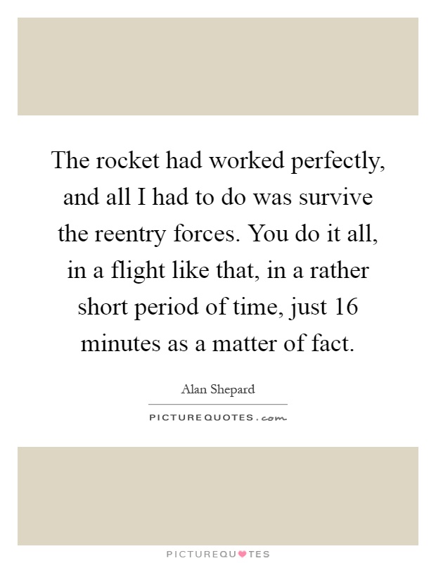 The rocket had worked perfectly, and all I had to do was survive the reentry forces. You do it all, in a flight like that, in a rather short period of time, just 16 minutes as a matter of fact Picture Quote #1