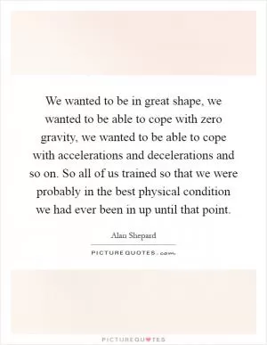 We wanted to be in great shape, we wanted to be able to cope with zero gravity, we wanted to be able to cope with accelerations and decelerations and so on. So all of us trained so that we were probably in the best physical condition we had ever been in up until that point Picture Quote #1