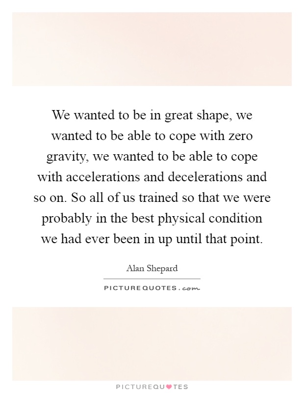 We wanted to be in great shape, we wanted to be able to cope with zero gravity, we wanted to be able to cope with accelerations and decelerations and so on. So all of us trained so that we were probably in the best physical condition we had ever been in up until that point Picture Quote #1