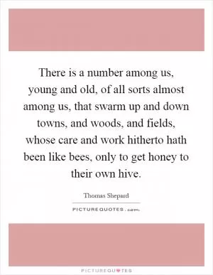 There is a number among us, young and old, of all sorts almost among us, that swarm up and down towns, and woods, and fields, whose care and work hitherto hath been like bees, only to get honey to their own hive Picture Quote #1