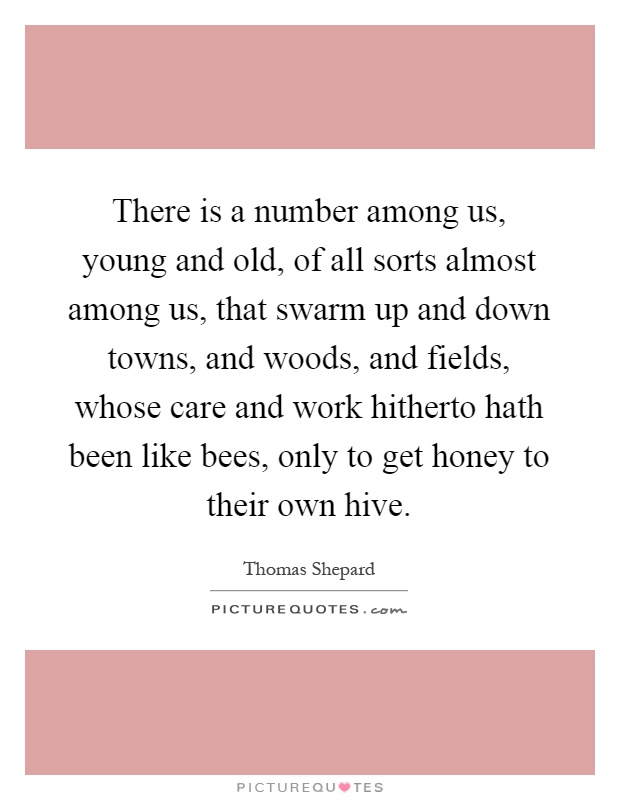 There is a number among us, young and old, of all sorts almost among us, that swarm up and down towns, and woods, and fields, whose care and work hitherto hath been like bees, only to get honey to their own hive Picture Quote #1