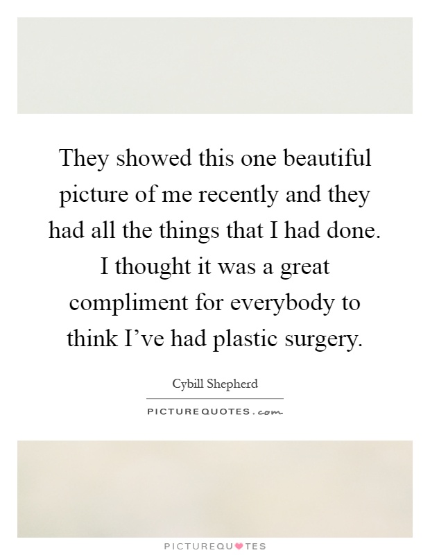 They showed this one beautiful picture of me recently and they had all the things that I had done. I thought it was a great compliment for everybody to think I've had plastic surgery Picture Quote #1