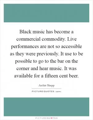 Black music has become a commercial commodity. Live performances are not so accessible as they were previously. It use to be possible to go to the bar on the corner and hear music. It was available for a fifteen cent beer Picture Quote #1