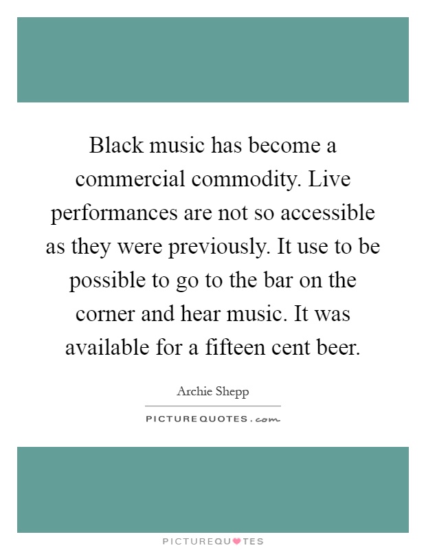 Black music has become a commercial commodity. Live performances are not so accessible as they were previously. It use to be possible to go to the bar on the corner and hear music. It was available for a fifteen cent beer Picture Quote #1