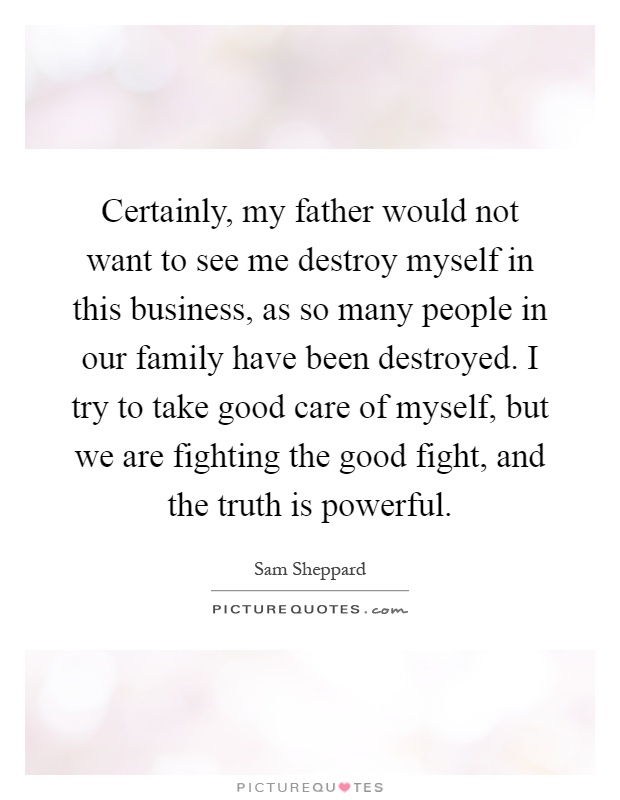 Certainly, my father would not want to see me destroy myself in this business, as so many people in our family have been destroyed. I try to take good care of myself, but we are fighting the good fight, and the truth is powerful Picture Quote #1