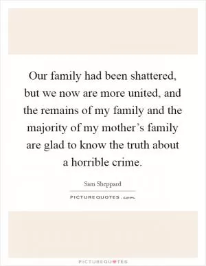 Our family had been shattered, but we now are more united, and the remains of my family and the majority of my mother’s family are glad to know the truth about a horrible crime Picture Quote #1