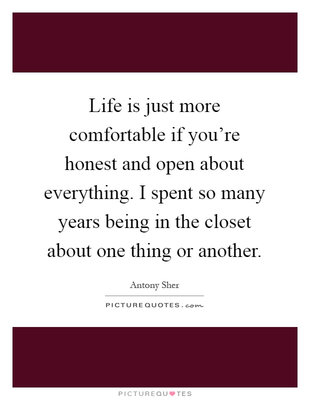 Life is just more comfortable if you're honest and open about everything. I spent so many years being in the closet about one thing or another Picture Quote #1