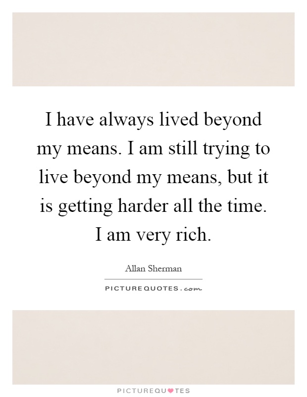 I have always lived beyond my means. I am still trying to live beyond my means, but it is getting harder all the time. I am very rich Picture Quote #1