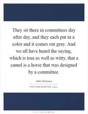 They sit there in committees day after day, and they each put in a color and it comes out gray. And we all have heard the saying, which is true as well as witty, that a camel is a horse that was designed by a committee Picture Quote #1