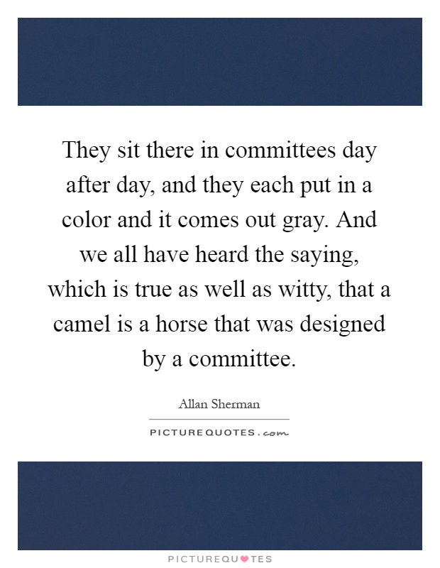 They sit there in committees day after day, and they each put in a color and it comes out gray. And we all have heard the saying, which is true as well as witty, that a camel is a horse that was designed by a committee Picture Quote #1