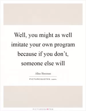 Well, you might as well imitate your own program because if you don’t, someone else will Picture Quote #1