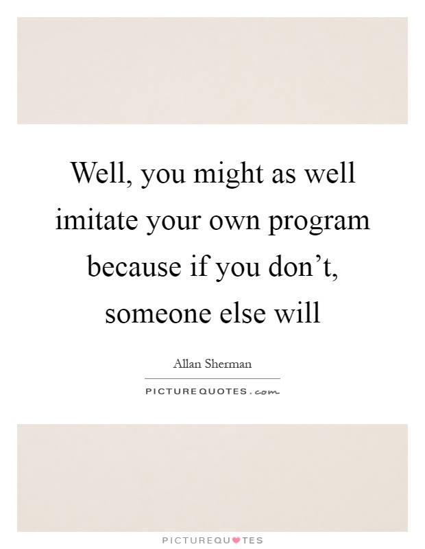 Well, you might as well imitate your own program because if you don't, someone else will Picture Quote #1