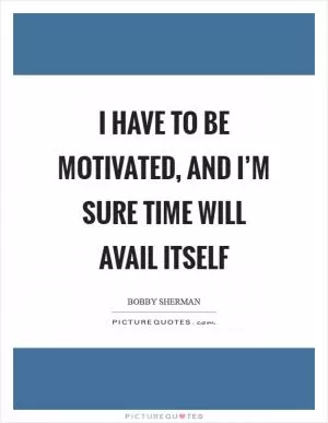 I have to be motivated, and I’m sure time will avail itself Picture Quote #1