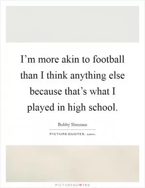 I’m more akin to football than I think anything else because that’s what I played in high school Picture Quote #1