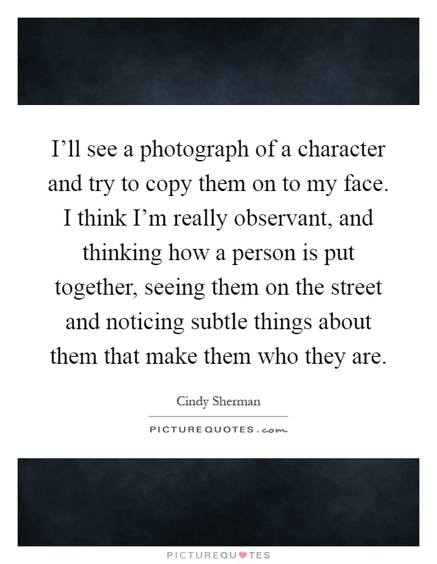 I'll see a photograph of a character and try to copy them on to my face. I think I'm really observant, and thinking how a person is put together, seeing them on the street and noticing subtle things about them that make them who they are Picture Quote #1