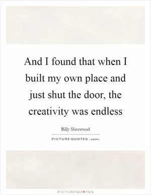 And I found that when I built my own place and just shut the door, the creativity was endless Picture Quote #1
