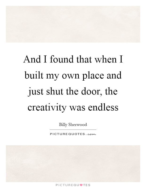 And I found that when I built my own place and just shut the door, the creativity was endless Picture Quote #1