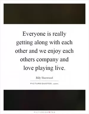 Everyone is really getting along with each other and we enjoy each others company and love playing live Picture Quote #1