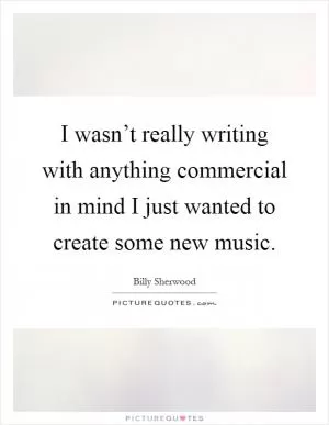 I wasn’t really writing with anything commercial in mind I just wanted to create some new music Picture Quote #1