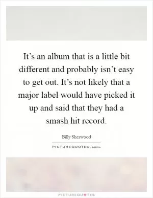 It’s an album that is a little bit different and probably isn’t easy to get out. It’s not likely that a major label would have picked it up and said that they had a smash hit record Picture Quote #1
