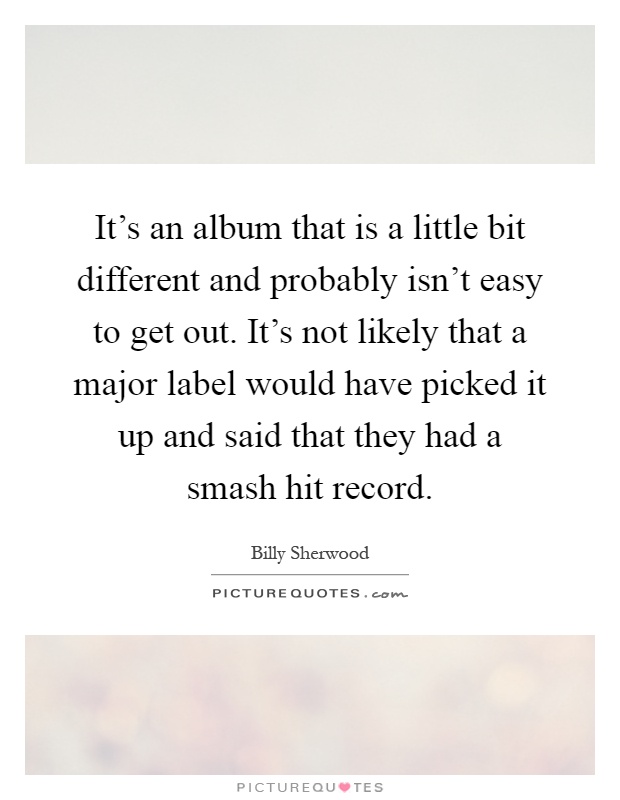 It's an album that is a little bit different and probably isn't easy to get out. It's not likely that a major label would have picked it up and said that they had a smash hit record Picture Quote #1