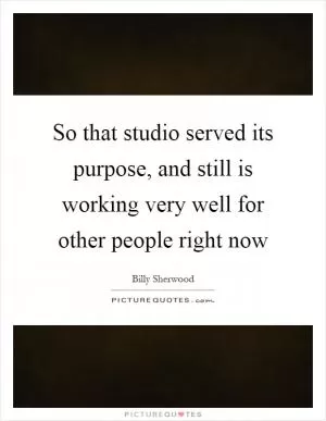 So that studio served its purpose, and still is working very well for other people right now Picture Quote #1