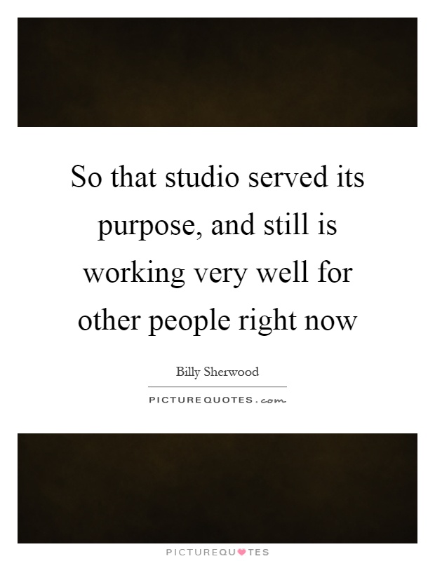 So that studio served its purpose, and still is working very well for other people right now Picture Quote #1