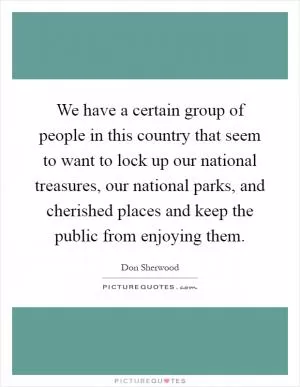 We have a certain group of people in this country that seem to want to lock up our national treasures, our national parks, and cherished places and keep the public from enjoying them Picture Quote #1