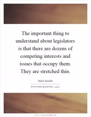 The important thing to understand about legislators is that there are dozens of competing interests and issues that occupy them. They are stretched thin Picture Quote #1