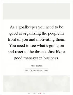 As a goalkeeper you need to be good at organising the people in front of you and motivating them. You need to see what’s going on and react to the threats. Just like a good manager in business Picture Quote #1