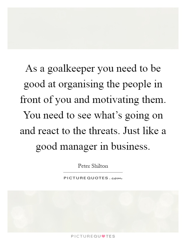 As a goalkeeper you need to be good at organising the people in front of you and motivating them. You need to see what's going on and react to the threats. Just like a good manager in business Picture Quote #1