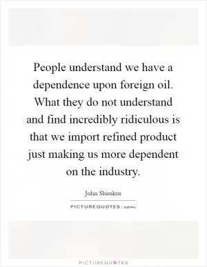 People understand we have a dependence upon foreign oil. What they do not understand and find incredibly ridiculous is that we import refined product just making us more dependent on the industry Picture Quote #1