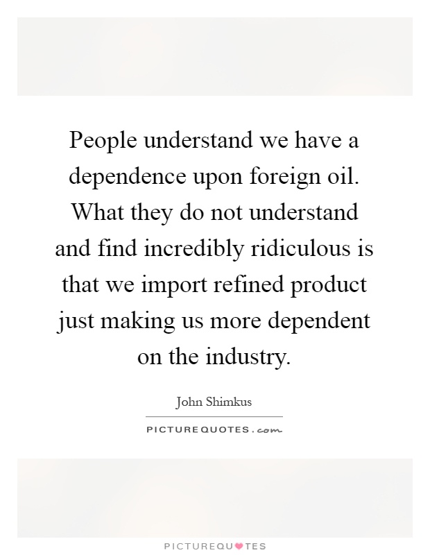 People understand we have a dependence upon foreign oil. What they do not understand and find incredibly ridiculous is that we import refined product just making us more dependent on the industry Picture Quote #1