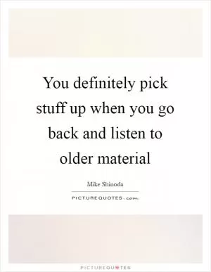 You definitely pick stuff up when you go back and listen to older material Picture Quote #1