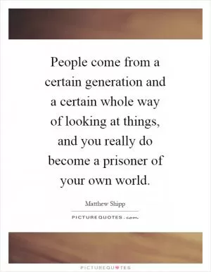 People come from a certain generation and a certain whole way of looking at things, and you really do become a prisoner of your own world Picture Quote #1