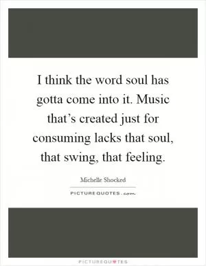 I think the word soul has gotta come into it. Music that’s created just for consuming lacks that soul, that swing, that feeling Picture Quote #1