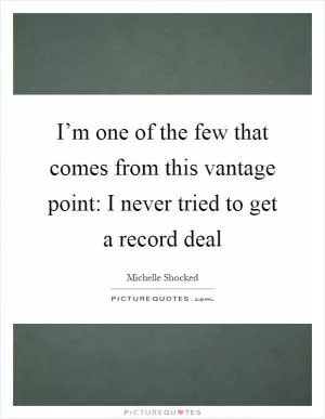 I’m one of the few that comes from this vantage point: I never tried to get a record deal Picture Quote #1