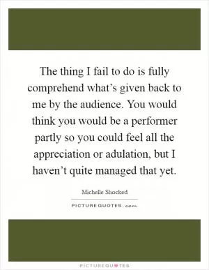 The thing I fail to do is fully comprehend what’s given back to me by the audience. You would think you would be a performer partly so you could feel all the appreciation or adulation, but I haven’t quite managed that yet Picture Quote #1