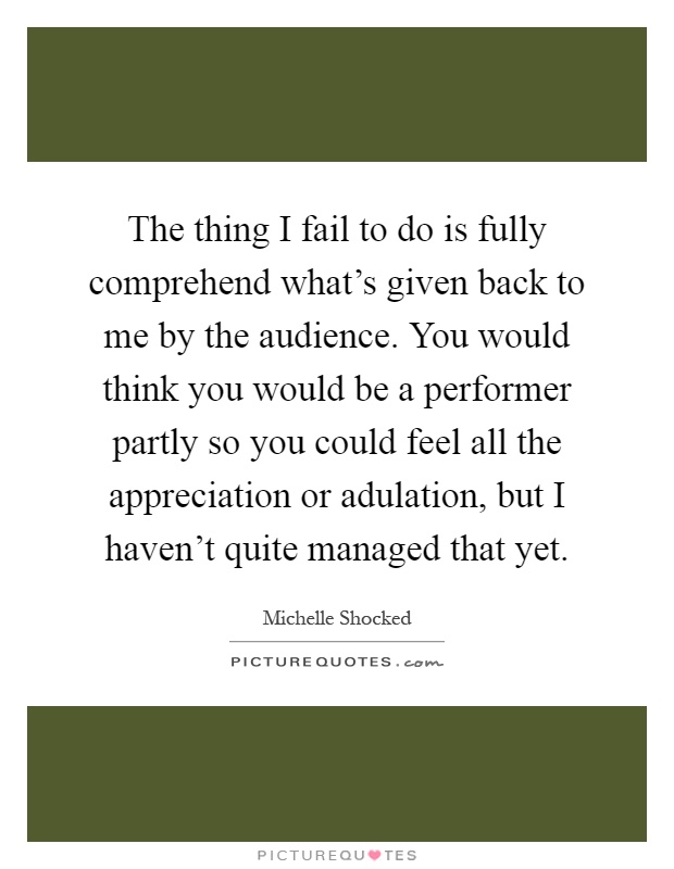 The thing I fail to do is fully comprehend what's given back to me by the audience. You would think you would be a performer partly so you could feel all the appreciation or adulation, but I haven't quite managed that yet Picture Quote #1