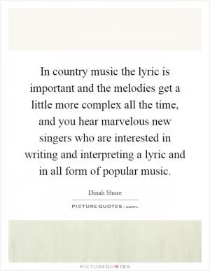 In country music the lyric is important and the melodies get a little more complex all the time, and you hear marvelous new singers who are interested in writing and interpreting a lyric and in all form of popular music Picture Quote #1
