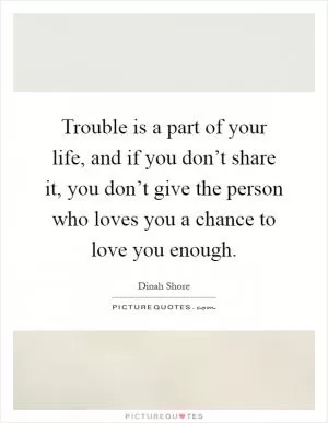Trouble is a part of your life, and if you don’t share it, you don’t give the person who loves you a chance to love you enough Picture Quote #1