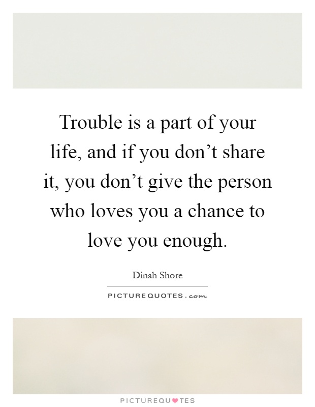 Trouble is a part of your life, and if you don't share it, you don't give the person who loves you a chance to love you enough Picture Quote #1