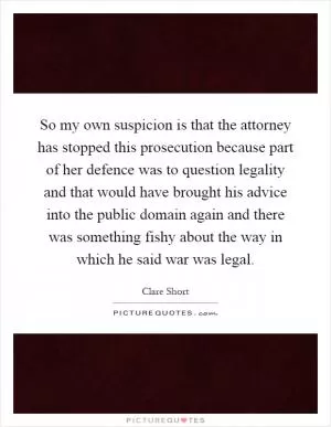 So my own suspicion is that the attorney has stopped this prosecution because part of her defence was to question legality and that would have brought his advice into the public domain again and there was something fishy about the way in which he said war was legal Picture Quote #1