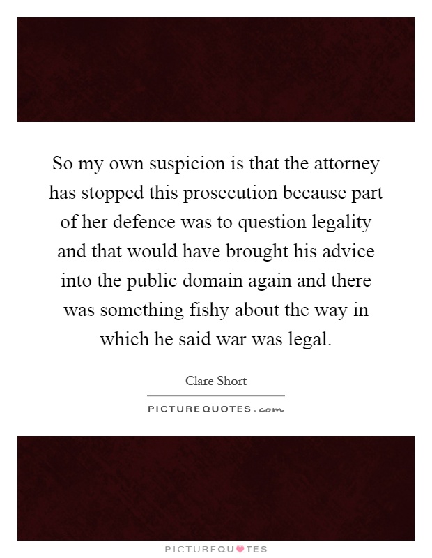 So my own suspicion is that the attorney has stopped this prosecution because part of her defence was to question legality and that would have brought his advice into the public domain again and there was something fishy about the way in which he said war was legal Picture Quote #1
