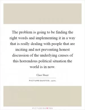 The problem is going to be finding the right words and implementing it in a way that is really dealing with people that are inciting and not preventing honest discussion of the underlying causes of this horrendous political situation the world is in now Picture Quote #1